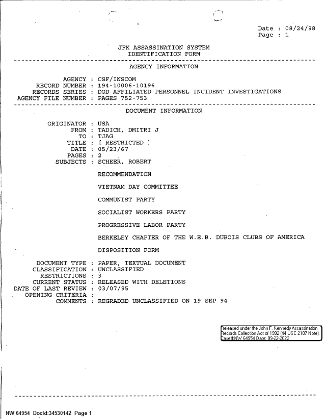 handle is hein.jfk/jfkarch83113 and id is 1 raw text is: Date   08/24/98
Page   1

JFK ASSASSINATION SYSTEM
IDENTIFICATION FORM

AGENCY INFORMATION

AGENCY
RECORD NUMBER
RECORDS SERIES
AGENCY FILE NUMBER

CSF/INSCOM
194-10006-10196
DOD-AFFILIATED PERSONNEL INCIDENT INVESTIGATIONS
PAGES 752-753

DOCUMENT INFORMATION

ORIGINATOR
FROM
TO
TITLE
DATE
PAGES
SUBJECTS

USA
TADICH, DMITRI J
TJAG
[ RESTRICTED ]
05/23/67
2
SCHEER, ROBERT

RECOMMENDATION
VIETNAM DAY COMMITTEE
COMMUNIST PARTY
SOCIALIST WORKERS PARTY
PROGRESSIVE LABOR PARTY
BERKELEY CHAPTER OF THE W.E.B. DUBOIS CLUBS OF AMERICA
DISPOSITION FORM

DOCUMENT TYPE
CLASSIFICATION
RESTRICTIONS
CURRENT STATUS
DATE OF LAST REVIEW
.  OPENING CRITERIA
COMMENTS

PAPER, TEXTUAL DOCUMENT
UNCLASSIFIED
: 3
RELEASED WITH DELETIONS
03/07/95
REGRADED UNCLASSIFIED ON 19 SEP 94

eleased under the John F. Kennedy Assassination
ecords Collection Act of 1992 (44 USC 2107 Note).
ase#-NW 64954 Date 09-22-2022

NW 64954 Docld:34530142 Page 1

r


