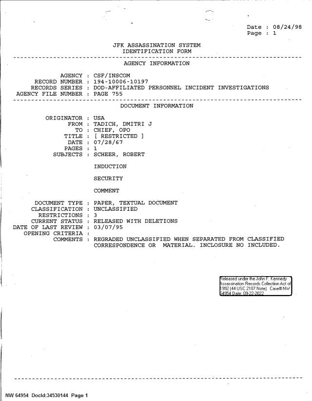 handle is hein.jfk/jfkarch83114 and id is 1 raw text is: Date   08/24/98
Page   1

JFK ASSASSINATION SYSTEM
IDENTIFICATION FORM

AGENCY INFORMATION

AGENCY
RECORD NUMBER
RECORDS SERIES
AGENCY FILE NUMBER

CSF/INSCOM
194-10006-10197
DOD-AFFILIATED PERSONNEL INCIDENT INVESTIGATIONS
PAGE 755

DOCUMENT INFORMATION

ORIGINAT
FR

TOR
ROM
TO

TITLE
DATE
PAGES
SUBJECTS

USA
TADICH, DMITRI J
CHIEF, OPO
[ RESTRICTED ]
07/28/67
1
SCHEER, ROBERT

INDUCTION
SECURITY
COMMENT

DOCUMENT TYPE
CLASSIFICATION
RESTRICTIONS
CURRENT STATUS
DATE OF LAST REVIEW
OPENING CRITERIA
COMMENTS

PAPER, TEXTUAL DOCUMENT
UNCLASSIFIED
: 3
RELEASED WITH DELETIONS
03/07/95
REGRADED UNCLASSIFIED WHEN SEPARATED FROM CLASSIFIED
CORRESPONDENCE OR MATERIAL. INCLOSURE NO INCLUDED.

eleased under the John F. Kennedy
ssassination Records Collection Act of
992 (44 USC 2107 Note]. Case:NW
4854 D a 09-22-2022

NW 64954 Docld:3453fl144 Page 1

:
:
:
:


