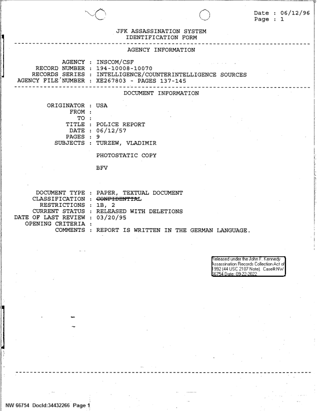 handle is hein.jfk/jfkarch83148 and id is 1 raw text is: Date   06/12/96
Page   1

JFK ASSASSINATION SYSTEM
IDENTIFICATION FORM

AGENCY INFORMATION

AGENCY
RECORD NUMBER
RECORDS SERIES
AGENCY FILE NUMBER

INSCOM/CSF
194-10008-10070
INTELLIGENCE/COUNTERINTELLIGENCE SOURCES
XE267803 - PAGES 137-145

DOCUMENT INFORMATION

ORIGINATOR
FROM
TO
TITLE
DATE
PAGES
SUBJECTS

DOCUMENT TYPE
CLASSIFICATION
RESTRICTIONS
CURRENT STATUS
DATE OF LAST REVIEW
OPENING CRITERIA
COMMENTS

:USA

POLICE REPORT
06/12/57
9
TURZEW, VLADIMIR
PHOTOSTATIC COPY
BFV

PAPER, TEXTUAL DOCUMENT
CONF-I-DNTTL
1B, 2
RELEASED WITH DELETIONS
03/20/95
REPORT IS WRITTEN IN THE GERMAN LANGUAGE.

eleased under the John -. Kennedy
ssassination Records Collection Act of
992 (44 USC 2107 Note]. Case:NW
B754 D a 09-22-2022

NW 66754 DoCld 34432266 Page 1

l   i


