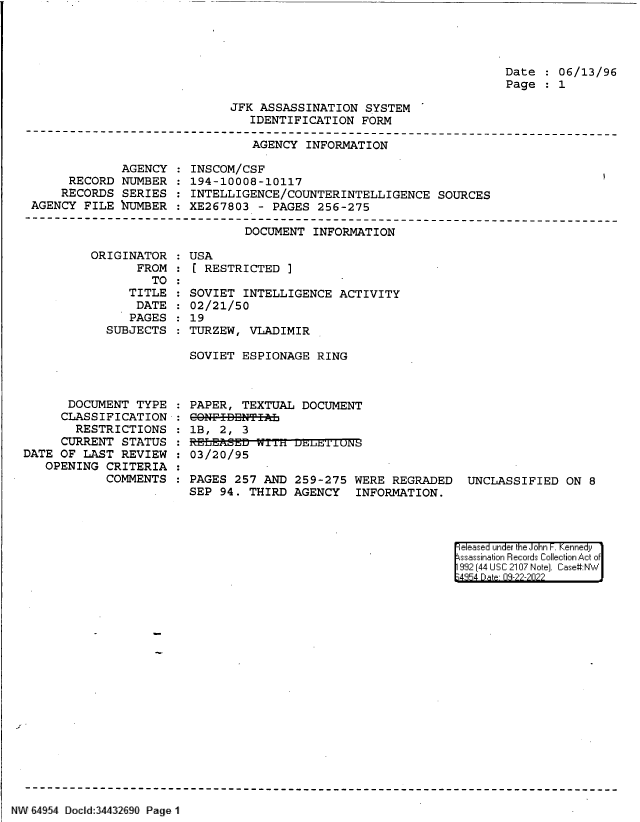 handle is hein.jfk/jfkarch83151 and id is 1 raw text is: Date   06/13/96
Page   1

JFK ASSASSINATION SYSTEM
IDENTIFICATION FORM

AGENCY INFORMATION

AGENCY
RECORD NUMBER
RECORDS SERIES
AGENCY FILE NUMBER

INSCOM/CSF
194-10008-10117
INTELLIGENCE/COUNTERINTELLIGENCE SOURCES
XE267803 - PAGES 256-275

DOCUMENT INFORMATION
ORIGINATOR   USA
FROM   [ RESTRICTED ]

TO
TITLE
DATE
PAGES
SUBJECTS

SOVIET INTELLIGENCE ACTIVITY
02/21/50
19
TURZEW, VLADIMIR

SOVIET ESPIONAGE RING

DOCUMENT TYPE
CLASSIFICATION
RESTRICTIONS
CURRENT STATUS
DATE OF LAST REVIEW
OPENING CRITERIA
COMMENTS

PAPER, TEXTUAL DOCUMENT
CO8NF-IBBNTIL
1B,  2,  3
: E.LEAiSED iin usLfr 1'LUN
03/20/95
PAGES 257 AND 259-275 WERE REGRADED UNCLASSIFIED ON 8
SEP 94. THIRD AGENCY INFORMATION.

eleased under the John -. Kennedy
ssassination Records Collection Act of
992 (44 USC 2107 Note]. Case:NW
;4854 D a 09-22-2022

NW E4954 Docid:34432690 Page 1


