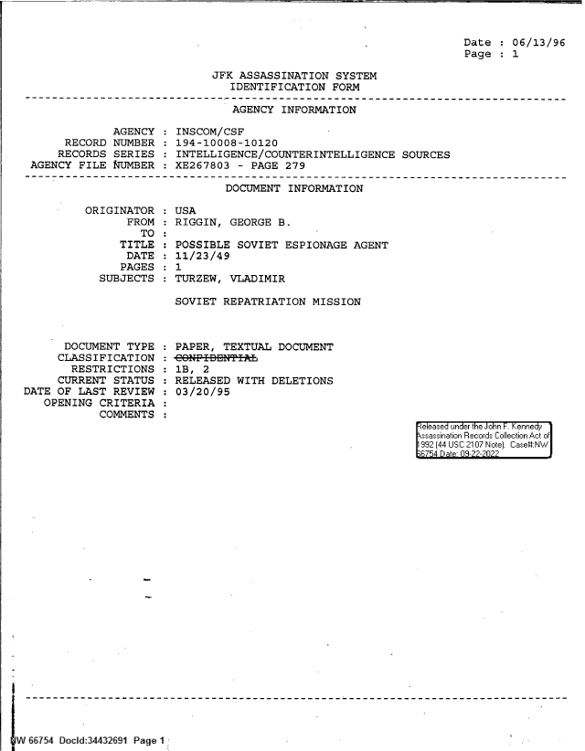 handle is hein.jfk/jfkarch83152 and id is 1 raw text is: Date   06/13/96
Page   1

JFK ASSASSINATION SYSTEM
IDENTIFICATION FORM

AGENCY INFORMATION

AGENCY
RECORD NUMBER
RECORDS SERIES
AGENCY FILE T[JMBER

INSCOM/CSF
194-10008-10120
INTELLIGENCE/COUNTERINTELLIGENCE SOURCES
XE267803 - PAGE 279

DOCUMENT INFORMATION

ORIGINATOR
FROM
TO
TITLE
DATE
PAGES
SUBJECTS

DOCUMENT TYPE
CLASSIFICATION
RESTRICTIONS
CURRENT STATUS
DATE OF LAST REVIEW
OPENING CRITERIA
COMMENTS

:USA
RIGGIN, GEORGE B.
POSSIBLE SOVIET ESPIONAGE AGENT
11/23/49
: 1
TURZEW, VLADIMIR
SOVIET REPATRIATION MISSION

PAPER, TEXTUAL DOCUMENT
-CONP-ITBNT 
1B, 2
RELEASED WITH DELETIONS
03/20/95

eleased under the John -. Kennedy
ssassination Records Collection Act of
992 (44 USC 2107 Note]. Case:NW
B754 D a 09-22-2022

I W&8754 Docld:34432691 Page 1-------------------------


