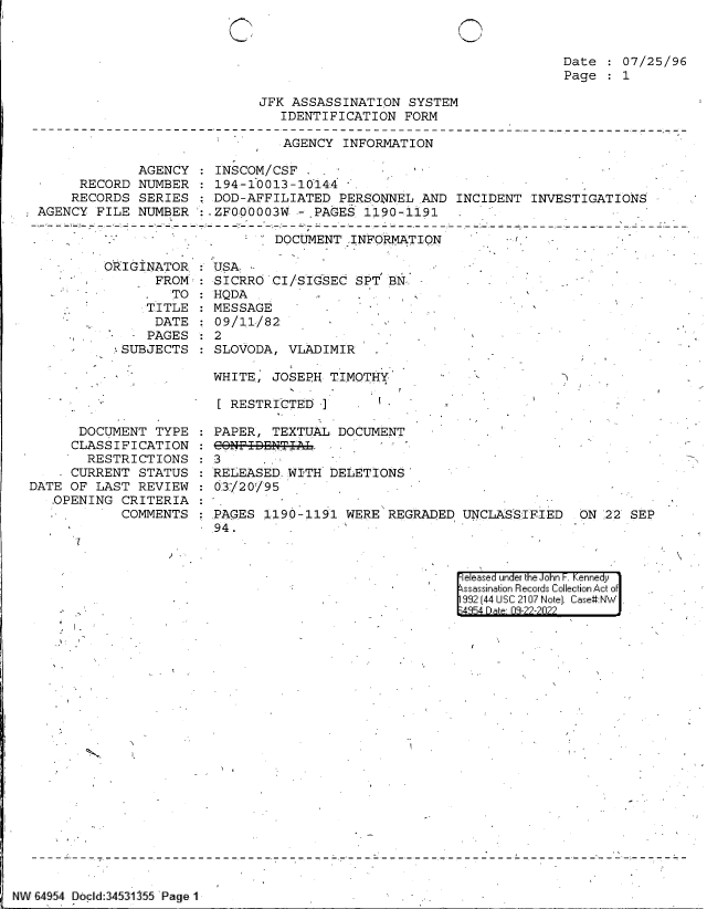 handle is hein.jfk/jfkarch83202 and id is 1 raw text is: C

Date   07/25/96
Page   1

JFK ASSASSINATION SYSTEM
IDENTIFICATION FORM

AGENCY INFORMATION

AGENCY
RECORD NUMBER
RECORDS SERIES
AGENCY FILE NUMBER

INSCOM/CSF  _ -        I'
194-10013-10144
DOD-AFFILIATED PERSONNEL AND INCIDENT INVESTIGATIONS
:.ZF0;00003W - .PAGES 1190-1191                 -

--             DOCUMENT ,INFORMT       ..(r

ORIGINATOR
FROM:
- . 'TO
TITLE
DATE
.     - PAGES
* SUBJECTS

USA
SICRRO CI/SIGSEC SPT BN
HQDA
MESSAGE-
09/11/82
2
SLOVODA, VLADIMIR
WHITE, JOSEPH TIMOTHY

[ RESTRICTEI]

k.-

DOCUMENT TYPE
CLASSIFICATION
RESTRICTIONS
- CURRENT STATUS
DATE OF LAST REVIEW
OPENING CRITERIA
COMMENTS

PAPER, TEXTUAL DOCUMENT
CONF-IBNT-I-AL.
3
REL EASED WITH DELETIONS
3'/2O'/95
PAGES 1190-1191 WERE REGRADED
94. 

UNCLASSIFIED  ON 22 SEP

it

|eleased under the John F. Kennedy
ssassination Records Collection Act of
992 (44 USC 2107 Note]. Case#:N  .

I_-

NW 6454 D cid:34531355 i Page 1


