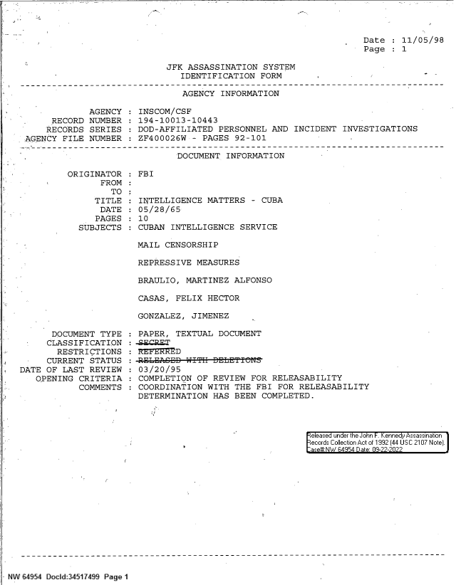 handle is hein.jfk/jfkarch83214 and id is 1 raw text is: 



Date    11/05/98
Page    1


JFK ASSASSINATION  SYSTEM
   IDENTIFICATION  FORM


AGENCY  INFORMATION


             AGENCY
     RECORD  NUMBER
     RECORDS SERIES
AGENCY FILE  NUMBER


INSCOM/CSF
194-10013-10443
DOD-AFFILIATED  PERSONNEL  AND INCIDENT  INVESTIGATIONS
ZF400026W  - PAGES 92-101


DOCUMENT  INFORMATION


ORIGINATOR
       FROM
         TO
     TITLE
     DATE
     PAGES
  SUBJECTS


      DOCUMENT  TYPE
      CLASSIFICATION
      RESTRICTIONS
      CURRENT STATUS
DATE OF LAST  REVIEW
   OPENING  CRITERIA
            COMMENTS


FBI


INTELLIGENCE  MATTERS  - CUBA
05/28/65
10
CUBAN  INTELLIGENCE SERVICE

MAIL CENSORSHIP

REPRESSIVE  MEASURES

BRAULIO,  MARTINEZ ALFONSO

CASAS,  FELIX HECTOR

GONZALEZ,  JIMENEZ


PAPER, TEXTUAL  DOCUMENT


RELEASED  W~    EEIN

03/20/95
COMPLETION  OF REVIEW FOR  RELEASABILITY
COORDINATION  WITH THE  FBI FOR RELEASABILITY
DETERMINATION  HAS BEEN  COMPLETED.


eleased under the John F. Kennedy Assassination
ecords Collection Act of 1992 (44 USC 2107 Note).
at-e NW 64954 Date 09-22-2022


NW 64954 Docld:34517499 Page 1


