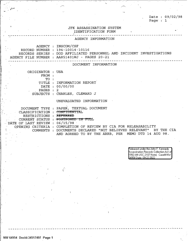 handle is hein.jfk/jfkarch83222 and id is 1 raw text is: 



Date  : 09/02/98
Page  : 1


JFK ASSASSINATION  SYSTEM
   IDENTIFICATION  FORM


AGENCY  INFORMATION


             AGENCY
     RECORD  NUMBER
     RECORDS SERIES
AGENCY  FILE NUMBER


INSCOM/CSF
194-10014-10116
DOD AFFILIATED  PERSONNEL  AND INCIDENT  INVESTIGATIONS
AA851401WJ  - PAGES 20-21


DOCUMENT  INFORMATION


ORIGINATOR
       FROM
         TO
     TITLE
       DATE
 .    PAGES
 SUBJECTS


      DOCUMENT  TYPE
      CLASSIFICATION
      RESTRICTIONS
      CURRENT STATUS
DATE OF  LAST REVIEW.
   OPENING  CRITERIA
            COMMENTS


: USA


INFORMATION  REPORT
00/00/00
2
CHARLES,  CLEMARD J


UNEVALUATED  INFORMATION

PAPER,  TEXTUAL DOCUMENT

REFERR-Eb
-POSTPONED-IN--FLL
06/15/98
COMPLETION  OF REVIEW  BY CIA FOR RELEASABILITY
DOCUMENTS  DECLARED  NOT BELIEVED  RELEVANT  BY  THE CIA
AND AGREED  TO BY THE  ARRB, PER  MEMO  DTD 14 AUG  98.


eleased under the John F. Kennedy
ssassination Records Collection Act of
992 (44 USC 2107 Note]. Case:NW
4854 D a 09-22-2022


NW 64954 Docld:34517497 Page 1


'3



