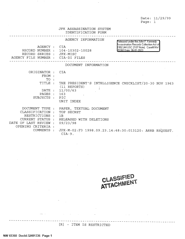 handle is hein.jfk/jfkarch83872 and id is 1 raw text is: 




Date:  11/29/99
Page:  1


             AGENCY
     RECORD  NUMBER
     RECORD  SERIES
AGENCY  FILE NUMBER


JFK ASSASSINATION   SYSTEM
   IDENTIFICATION   FORM

   AGENCY  INFORMATION

CIA
104-10302-10028
JFK-MISC
CIA-DI  FILES

   DOCUMENT  INFORMATION


eleased under the John F. Kennedy
ssassination Records Collection Act of
992 (44 USC 2107 Note]. Case:NW
5360 Da -01 -2023


ORIGINATOR
       FROM
         TO


CIA


   TITLE  :  THE PRESIDENT'S   INTELLIGENCE  CHECKLIST/20-30  NOV  1963
             (11 REPORTS)
    DATE  :  11/00/63
    PAGES.:  163
SUBJECTS  :  PIC
             UNIT  INDEX


       DOCUMENT TYPE
     CLASSIFICATION
        RESTRICTIONS
     CURRENT  STATUS
DATE OF  LAST REVIEW
   OPENING  CRITERIA
            COMMENTS


PAPER,  TEXTUAL DOCUMENT
TOP SECRET
1B
RELEASED  WITH DELETIONS
09/23/98

JFK-M-02:F3  1998.09.23.14:48:30:013120:   ARRB  REQUEST.
CIA-9.


[R] - ITEM  IS RESTRICTED


NW E53<SO Docld:32401 336 Page 1



