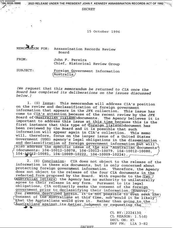 handle is hein.jfk/jfkarch83978 and id is 1 raw text is: '104-10330-10060  2023 RELEASE UNDER THE PRESIDENT JOHN F. KENNEDY ASSASSINATION RECORDS ACT OF 1992

                                     SECRET





                                       15 October 1996



       MEMO    UM FOR:  Assassination Records Review
                          Board

       FROM:            John F. Pereira
                        Chief, Historical Review Group

       SUBJECT:         Foreign Government Information
                        Australia



       (We request that this memorandum be returned to CIA once the
       Board has completed its deliberations on the issues discussed
       below.)

            1. (S) Issue:  This memorandum will address CIA's position
       on the review and declassification of foreign government
       information that appears in the JFK collection.  This issue has
       come to CIA's attention because of the recent review by the JFK
       Board of<Z- salian  liTisondocuments.   The Agency believes it is
       important to address this issue at this time because this is the
       first instance that this type of  oreign liasndocument has
       been reviewed by the Board and it is possible that such
       information will appear again in CIA's collection.  This memo
       will, therefore, focus on the larger issue of a United States
       Government (USG) agency's legal obligations in the dissemination -
       and declassification of foreign government informationbut    1-
       1ls -ddress   he secific  issue of the six''Aust$lian  documents
       (documents: 104-10012-10078, 104-10012-10079, 10.4-10012-10080,
       104-4 Q.J2-.10081, 104-1.000-9 102'22, 104-10009-1022.4) .

            2. (S) Conclusion:  CIA does not object to the release of the
       information in these six documents, but is only concerned about
       protecting foreign governm~ent information. Therefore, the Agency
       does not object to the release of the four CIA documents in the
       redacted form proposed by the Board.  With regards to the two
       ustralii  se tter2  the Agency has no authority to unilaterally
       agree to their release in any form.  Pursuant to its legal
       obligations, CIA ordinarily seeks the consent of the foreign
       government prior to declassifying their information. However,
       for reasons described herein, it-is-ot  possiblTto  even seek th
       consent of the Australians at this time,. nor-would it be likely
       ithat the A stralians would give it. Rather than going_ to the  ,
         stralians againstits..betterjudgment  or requesting_ th&

                                                  CL BY:j2224130
                                                  CL REASON: 1.5(d)
                                                  DECL ON: X5
                                                  DRV FM:  LIA 3-82
                                    FCRPT


