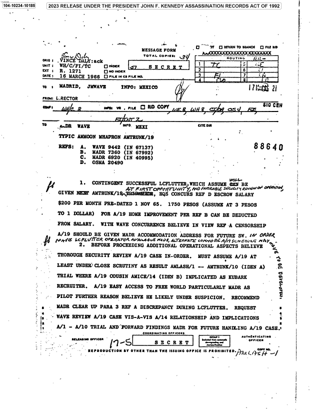 handle is hein.jfk/jfkarch85036 and id is 1 raw text is: 104-10234-10185


  2023 RELEASE UNDER THE PRESIDENT JOHN F. KENNEDY ASSASSINATION RECORDS ACT OF 1992







                                MESSAGE FORM     -       0 7 ETURNTO UAHI LED

Nto,.    C A    :ack             TOTAL CoPless    -OUI
UNIT : WH/C/FI/tC   O Oex    7   S E C                          6    :T1
EXT   R. 1271       0 No soax
DAA:  16 MARCH 1966 O FILE IN cs FINENO.

To : MADRID,   JMWAVZ    INFO: MEXICO                              i1

FROM: L.RECTOR                                          -
NFI    .W/ P        mS  vR  P.ILE a RID COPY    A i a   $-1m0 c a.w


C  7**L out-


WAVE           INFO. 1=

AMMOON MHAPRON AMTRUNK/19

A.   WAVE 9442 (IN 67137)
B.   MADR 7360 (IN 67992)
C.   MADR 6920 (IN 40995)
D.   OSMA 20490


88640
       -i


                                                             WI'.--
            1.  CONTINGENT SUCCESSFUL LCFLUTTER WHICH ASSUME 6M  BE
                           AT F/itS'Ol7V4/{T   y  O FAVCRA OL SECUory ,crvg
     GIVEN 1E0  AMTRUNK/1'M       D , HQS CONCURS REF D ESCROW SALARY

     $200 PER MONTH PRE-DATED 1 NOV 65.  1750 PESOS (ASSUME AT 3 PESOS

     TO 1 DOLLAR)  FOR A/19 HOME IMPROVEMENT PER REF B CAN BE DEDUCTED

     FROM SALARY.  WITH WAVE CONCURRENCE BELIEVE IN VIEW REF -A CENSORSHIP

     A/19 SHOULD BE GIVEN MADR ACCOMMODATION ADDRESS FOR FUTURE SW. IV OPRDE
 iii   .   icp .4'V OP/AY-RAf iW'M.4G@tZ AdMN,4G.ERNbA7 coNoRC A///c:HGbt.D L'iAJy
            2.  BEFORE PROCEEDING ADDITIONAL OPERATIONAL ASPECTS BELIEVE  I

     THOROUGH SECURITY REVIEW A/19 CASE IN-ORDER. MUST ASSUME A/19 AT  .

     LEAST UNDER CLOSE SCRUTINY AS RESULT AMLASH/1 -- AMTRUNK/10 (IDEN A)   c

     TRIAL WHERE A/19 COUSIN AMICE/14 (IDEN B) IMPLICATED AS KUBARK

     RECRUITER.  A/19 EASY ACCESS TO FREE WORLD PARTICULARLY MADR AS         e

     PILOT FURTHER REASON BELIEVE HE LIKELY UNDER SUSPICION. RECOMMEND

s    MADR CLEAR UP PARA 3 REF A DISCREPANCY DURING LCFLUTTER. REQUEST        s
                   '4                                                        4
     WAVE REVIEW A/19 CASE VIS-A-VIS A/14 RELATIONSHIP AND IMPLICATIONS      s

     A/i - A/10 TRIAL ANDIFORWARD FINDINGS MADR FOR FUTURE HANILING A/19 CASE.
        'COORDINATING OFFICEA                      -;9---I U7UCTM

         -                              C R E T S CRE
               REPRODUCTION BY OTHER THAN THE ISSUING OFFICE IS PROHIBITED. e7Lt   -,


TO


TrPIC

REFS:


i


i

i


