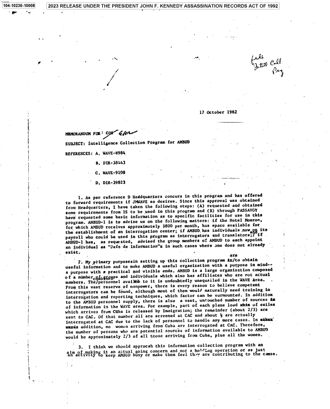 handle is hein.jfk/jfkarch85039 and id is 1 raw text is: 104-10236-10008   2023 RELEASE  UNDER  THE PRESIDENT  JOHN  F. KENNEDY  ASSASSINATION   RECORDS  ACT  OF 1992






















                                                                              17 October 1962

          U

                         MNMORANDUM FOR

                         SUBJECT: intelligence Collection Program for AMBUD

                         REFERENCES: A. WAVE-8984

                                     B. DIR-38443

                                     C. WAVE-9108

                                     D. DIR-39823


                              1. As per; reference D Heddquar.ters concurs in this program and has offered
                         to forward requirements if JMWAVE so desires. Since this approval was obtained
                         from Headquarters, I have taken the following steps: (A) requested and obtained
                         some requirements from IS to be used in this program and (B) through PASSAVOY
                         have requested some basic infornation as to specific facilities for use in this
                         program. AMBUD-1 is to advise us on the following matters: if the Hotel Monroe,
                         fcr which ANBUD receives approximately $800 per month, has space available for
                         the- establishment of an interrogation center; if AMBUD.has individuals ,nowgs its
                         payroll who could be used in this program as interrogators and translators;7 if .
                         AMBRUD-1 has, as requested, advised the group members of AMBUD to each appoint
                         an individual as Jefe de Informacionx in such cases where one does not already
                         exigt.
                                                                                          are-
                              2. My primary purposesin setting up this collection program is/to obtain
                         useful information and to make AMBUD a useful organization with a purpose in mind--
                         a purpose with a. practical aad visible ends. AMBUD is a large organization composed
                         of a numberc  bfips   and individuals which also has affiliates who are not actual
                         members. The personnel avaibb  to it is undoubtedly unequailed in the WAVE Area.
                         From this vast reserve of manpower, there is every reason to believe competent
                         interrogators can be found, although most of them would naturally need training in
                         interrogation and reporting techniques, which factor can be surmounted. In addition
                         to the AMBUD personnel supply, there is also a vast., untouched number of sources in
                         of information in the WAVE area. For example, part of each plane load wkt of exiles
                         which arrives from CUba is released by Immigration; the remainder (about 2/3) are
                         sent to CAC. Of that number all are screened at CAC and about  are actually
                         interrogated at CAC due to the lack of personnel to handle any more cases. In aukxh
                         waida addition, no  women arriving from Cuba are interrogated at CAC. Therefore,
                         the number of persons who are potential sources of information available to AMBU)
                         would be approximately 2/3 of all teose arriving from Cuba, plus all the women.

                              3.  I think we should approcah this information collection program with an
                         aim o  .ma in  it an a:tual going concern and not a holelag operation or as just
                         an  aciivi y  o keep AMBUD busy or make them feel th-y are contributing to the case.


