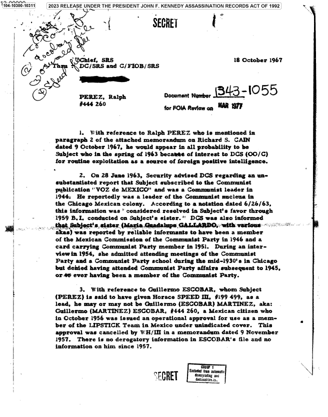 handle is hein.jfk/jfkarch85064 and id is 1 raw text is: 104-1030


#444 260


for F01A Rtevew aoii 1


       1. With reference to Ralph PEREZ who is mentioned in
paragraph 2 of the attached memorandum on Richard S. CAIN
dated 9 October 1967. he would appear in all probability to be
Subject who in the spring of 1963 becaate of interest to DCS (OO/C)
for routine exploitation as a source of foreign positive intelligence.

       2. On 28 June 1963. Security advised DCS regarding an un-
substantiated report that Subject subscribed to the Communist
publication VOZ de MEXICO  and was a Communist leader in
1944. He reportedly was a leader of the Communist nuclena in
the Chicago Mexican colony. According to a notation dated 6/26/63,
this information was considered resolved in Subject' s favor through
1959 B.I. conducted on Subject's sister. DCS was also informed
tMeSbJgt'ssister   (Ma wheahapaGAL.EARpO..with misens
a cas) was reported by reliable informants to have been a member
of the Mexican Commission of the Communist Party in 1946 and a
card carrying Communist Party member  in 1951. During an inter-
view in 1954, she admitted attending meetings of the Communist
Party and a Communist Party school during the mid-1930' S In Chicago
but denied having attended Communist Party affairs subsequent to 1945.
or 4W ever having been a member of the Commanist Party.


       3. With reference to Guillermo ESCOBAR, whom  Subject
(PEREZ)  is said to have given Horace SPEED I, #199 499, as a
lead, he may or may not be Guillermo (ESCOBAR) MARTINEZ,   aka:
Guillermo (MARTINEZ)  ESCOBAR,   #444 260, a Mexican citizen who
in October 1956 was issued an operational approval for use as a mem-
ber of the LIPSTICK Team in Mexico under unindicated cover. This
approval was cancelled by WH/III in a memorandum dated 9 November
1957. There is no derogatory information in ESCOBAR' s file and no
information on him since 1957.


0


31wgrj mmExcue E7:7,fmai


0-10311 2023 RELEASE UNDER THE PRESIDENT JOHN F. KENNEDY ASSASSINATION RECORDS ACT OF 1992


                 7                    SECRET




                  hief, SRS                                   18 October 1967
               . DC/SRS  and C/FIOB/SRS




    9                                                      4
                 PEREZ,   alp             OocumseftqNmber


I


I
I





t



i
i
i




i
I


