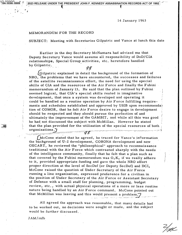 handle is hein.jfk/jfkarch85066 and id is 1 raw text is: 1104-10306-10009  2023 RELEASE UNDER THE PRESIDENT JOHN F. KENNEDY ASSASSINATION RECORDS ACT OF 1992




                                                             14 January 1963


               MEMORANDUM FOR THE RECORD

               SUBJECT:   Meeting with Secretaries Gilpatric and Vance at lunch this date


                    Earlier in the day Secretary McNamara had advised me that
               Deputy Secretary Vance would assume all responsibility of DoD/CIA
               relationships, Special Group activities, etc. heretofore handled
               by Gilpatric.

                   Gilpatric  explained in detail the background of the formation of
               NRO,  the problems that we have encountered, the successes and failures
               of the satellite reconnaissance effort, the need for' using the special
               skills of CIA and the resources of the Air Force and finally the Fubini
               memorandum   of January 13. He' said that the plan outlined 'by Fubini
               seemed.logical, that CIA's special skills rested in imaginative
               development, that once a system was developed and operating it
               could be handled as a routine operation by Air Force fulfilling require-
               ments and schedules established and approved by USIB upon recommenda-
               tion of COMOR, that he felt Air Force desire to engage in development
               should be respected and they should pursue the perfection of and
               ultimately the improvement of the GAMBIT, and while all this was good
               he had not discussed the subject with McMillan. However he stated
               that the plan provided for the utilization of the special resources of both
               organizations                                          -

                   LMcCone   stated that he agreed, he traced for Vance's infEormation
               the background of U-2 development, CORONA  development and now
               OXCART,   he reviewed the philosophical approach to reconnaissance
               traditional with the Air Force which contrasted sharply with the needs
               of the intelligence community, finally that he felt that a plan such as
               that covered by the Fubini memorandum was O.K.  if we really adhere
               to it, provided 'appropriate funding and gave the whole NRO effort
               proper direction at the level of SecDef (or Deputy SecDef) and DCI.
               McCone  raised the question of Under Secretary of the Air Force
               running a line organization, expressed preference for a civilian in
               the position of Under Secretary of the Air Force or Assistant Secretary
               of Defense with a small staff for planning, ;programming, budget
               review, etc., with actual physical operations of a more or less routine
               nature being handled by an Air Force command. McCone  pointed out
               that McMillan was leaving and this would present a problem.

                    All agreed the approach was reasonable, that many details had
               to be worked out, no decisions were sought or made, and the subject
               would be further discussed.

               JAM/mfb

                                                                                    3


