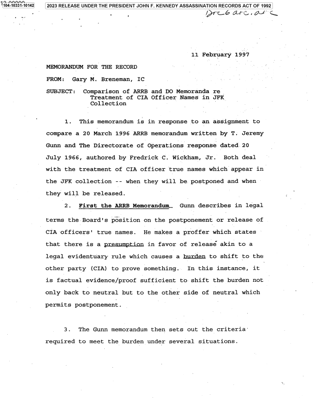 handle is hein.jfk/jfkarch85088 and id is 1 raw text is: 104-10331-10142  2023 RELEASE UNDER THE PRESIDENT JOHN F. KENNEDY ASSASSINATION RECORDS ACT OF 1992







                                                     11 February 1997

             MEMORANDUM FOR THE RECORD

             FROM:  Gary M. Breneman, IC

             SUBJECT:  Comparison of ARRB and DO Memoranda re
                         Treatment of CIA Officer Names in JFK
                         Collection


                  1.  This memorandum is in response to an assignment to

             compare a 20 March 1996 ARRB memorandum written by T. Jeremy

             Gunn and The Directorate of Operations response dated 20

             July 1966, authored by Fredrick C. Wickham, Jr.  Both deal

             with the treatment of CIA officer true names which appear in

             the JFK collection -- when they will be postponed and when

             they will be released.

                  2.  First the ARRB Memorandum.  Gunn describes in legal

            terms  the Board's position on the postponement or release of

            CIA officers'  true names.  He makes a proffer which states

            that  there is a premmption  in favor of release akin to a

            legal  evidentuary rule which causes a burden to shift to the

            other party  (CIA) to prove something.  In this instance, it

            is factual  evidence/proof sufficient to shift the burden not

            only back  to neutral but to the other side of neutral which

            permits  postponement.



                  3.  The Gunn memorandum then sets out the criteria-

            required  to meet the burden under several situations.


