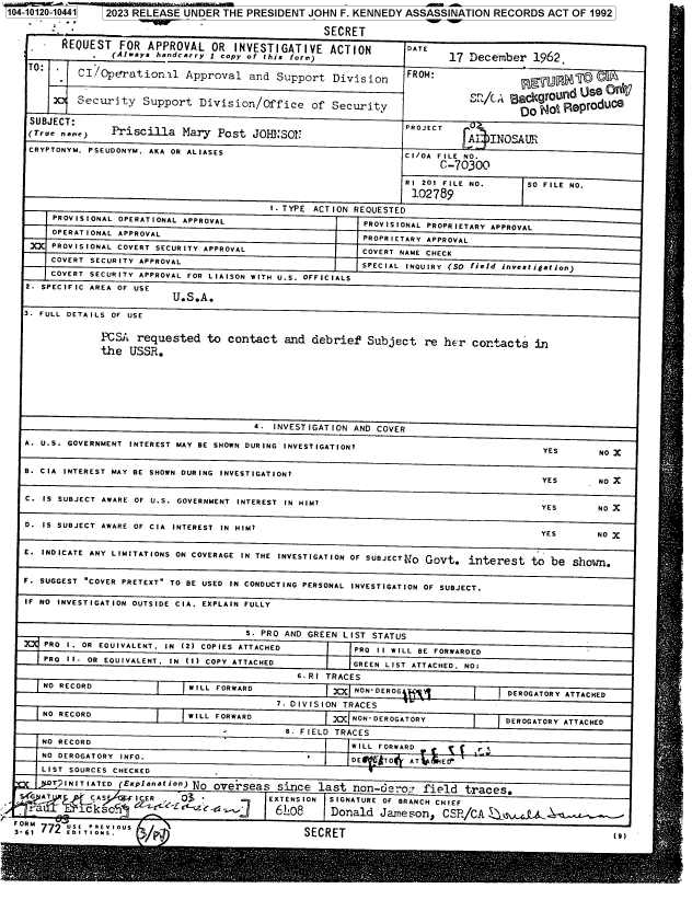 handle is hein.jfk/jfkarch85674 and id is 1 raw text is: 104-10120-10441  2023 RELEASE UNDER  THE PRESIDENT  JOHN F. KENNEDY ASSASSINATION   RECORDS  ACT OF 1992

                                                      SECRET
         REQUEST   FOR  APPROVAL   OR  INVESTIGATIVE   ACTION        DATE
                  (Always handcarry i copy of this form)                    17 December     962
    TO'     CI   pration.l Approval and Support Division             FROM:



            Security   Support   Division/Office of Security                            DoNo eprodUC8

    SUBJECT:                                                        PROJECT
    (rue, n..)    Priscilla   Mary  Post  JOH.SOPJ                             A   INOSAUR
    CRYPTONYM. PSEUDONYM. AKA OR ALIASES                            CI/OA FILE NO.

                                                                          C-70300

                                                                    RI 201 FILE NO.      SO FILE NO.
                                                                      102789
                                             I. TYPE ACTION REQUESTED
        PROVISIONAL OPERATIONAL APPROVAL                     PROVISIONAL PROPRIETARY APPROVAL
        OPERATIONAL APPROVAL                                 PROPRIETARY APPROVAL
    XCX PROVISIONAL COVERT SECURITY APPROVAL                 COVERT NAME CHECK
        COVERT SECURITY APPROVAL                             SPECIAL INOUIRY (SO field investigation)
        COVERT SECURITY APPROVAL FOR LIAISON WITH U.S. OFFICIALS
   2. SPECIFIC AREA OF USE
                            U.S.A.
   3. FULL DETAILS OF USE


                PCSA  requested   to  contact   and debrief   Subject   re her  contacts   in
                the  USSR.







                                          4.  INVESTIGATION AND COVER

   A. U.S. GOVERNMENT INTEREST MAY BE SHOWN DURING INVESTIGATION?                           YES       NO X


   B. CIA INTEREST MAY BE SHOWN DURING INVESTIGATION?
                                                                                            YES       NO X

   C. IS SUBJECT AWARE OF U.S. GOVERNMENT INTEREST IN HIM?                                  YES       NO X


   D. IS SUBJECT AWARE OF CIA INTEREST IN HIM?
                                                                                            YES      NO X
   E. INDICATE ANY LIMITATIONS ON COVERAGE IN THE INVESTIGATION OF SUBJECTIJO Govt. interest to be shorm.


   F. SUGGEST COVER PRETEXT TO BE USED IN CONDUCTING PERSONAL INVESTIGATION OF SUBJECT.

   IF NO INVESTIGATION OUTSIDE CIA. EXPLAIN FULLY


                                         5. PRO AND GREEN LIST STATUS
      PRO I. OR EOUIVALENT. IN (2) COPIES ATTACHED          PRO II WILL BE FORWARDED
      PRO II. OR EOUIVALENT. IN (1) COPY ATTACHED          GREEN LIST ATTACHED. NO:

                                                  6. RI TRACES
      NO RECORD                WILL FORWARD             )X  NON-DEROG                 DEROGATORY ATTACHED

                                              7. DIVISION TRACES
      NO RECORD                WILL FORWARD             )  NON'DEROGATORY             DEROGATORY ATTACHED

                                                .8 FIELD TRACES
      NO RECORD                                            WILL FORWARD          r '
      NO DEROGATORY INFO.                           *      DE   *TO  AT    E7
      LIST SOURCES CHECKED
        T2INITIATED (Explanation) No overseas since  last  non-dero?   field   traces.
  S.4 AT    f CAS       ER    03             EXTENSION SIGNATURE OF BRANCH CHIEF
     ra      c iksc5i <z`9 6O8 Donald Jameson, CS/CA ± .

  f  772    tMS'                                  SECRET


