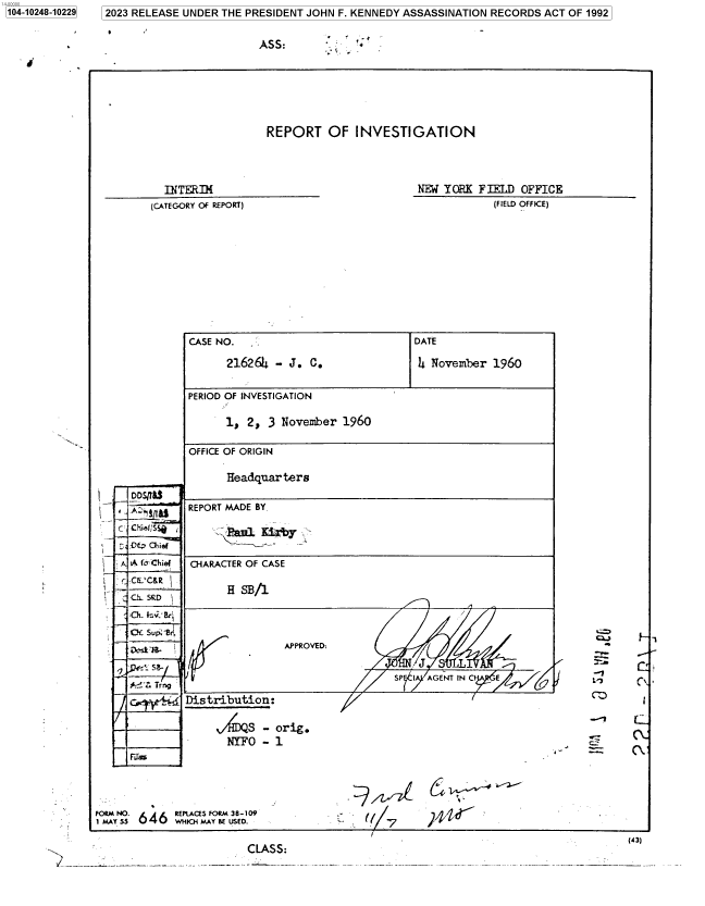 handle is hein.jfk/jfkarch85817 and id is 1 raw text is: 2023 RELEASE UNDER THE PRESIDENT JOHN F. KENNEDY ASSASSINATION RECORDS ACT OF 1992


ASS:


REPORT  OF INVESTIGATION


  INTfRIM
(CATEGORY OF REPORT)


NEW YORK FIELD OFFICE
          (FIELD OFFICE)


        CASE NO.                    DATE

            21626} - J. C.           1t November 1960

        PERIOD OF INVESTIGATION

            1, 2, 3 November 1960

        OFFICE OF ORIGIN

            Headquar ters
DDSII&$
        REPORT MADE BY.

-Chief 'O-, ,&1 xirt

A f Chief CHARACTER OF CASE
-C'C&RH SB/
. SRDg
4Th. k.J Br
CX Sup: BO. -
Ak,   I             APPOVED:O
~P~SB-                               J~                          C
A ir. Tfrii                       SP I AGENT IN C E        t,,
       Distribution:

           ,/ILS - orig.
           NYFO  - 1
                        UV11'A...


FORM NO. L A REPLACES FORM 38-109
1 M AY5 Us 64 6i wHIO, MAr BE USED.


C  ('/


)440 .


l1


                                                 (CA :
CLASS:


-z


1104-10248-102291


.   ;` .


