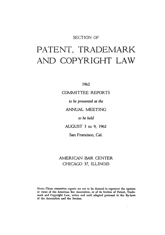handle is hein.journals/abasptccp34 and id is 1 raw text is: SECTION OF

PATENT, TRADEMARK
AND COPYRIGHT LAW
1962
COMMITTEE REPORTS

to be presented at the
ANNUAL MEETING
to be held
AUGUST 3 to 9, 1962

San Francisco, Cal.
AMERICAN BAR CENTER.
CHICAGO 37, ILLINOIS
NomE-These committee reports are not to be deemed to represent the opinion
or views of the American Bar Association, or of its Section of Patent, Trade-
mark and Copyright Law, unless and until adopted pursuant to the By-laws
of the Association and the Section.


