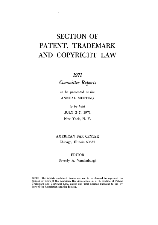 handle is hein.journals/abasptccp43 and id is 1 raw text is: SECTION OF
PATENT, TRADEMARK
AND COPYRIGHT LAW
1971
Committee Reports

to be presented at the
ANNUAL MEETING
to be held
JULY 2-7, 1971
New York, N. Y.
AMERICAN BAR CENTER
Chicago, Illinois 60637
EDITOR
Beverly A. Vandenburgh

NOTE-The reports contained herein are not to be deemed to represent the
opinion or views of the American Bar Association, or of its Section of Patent,
Trademark and Copyright Law, unless and until adopted pursuant to the By-
laws of the Association and the Section.


