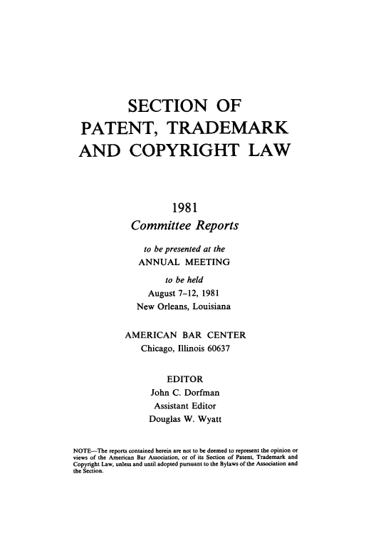 handle is hein.journals/abasptccp53 and id is 1 raw text is: SECTION OF
PATENT, TRADEMARK
AND COPYRIGHT LAW
1981
Committee Reports
to be presented at the
ANNUAL MEETING
to be held
August 7-12, 1981
New Orleans, Louisiana
AMERICAN BAR CENTER
Chicago, Illinois 60637
EDITOR
John C. Dorfman
Assistant Editor
Douglas W. Wyatt
NOTE-The reports contained herein are not to be deemed to represent the opinion or
views of the American Bar Association, or of its Section of Patent, Trademark and
Copyright Law, unless and until adopted pursuant to the Bylaws of the Association and
the Section.


