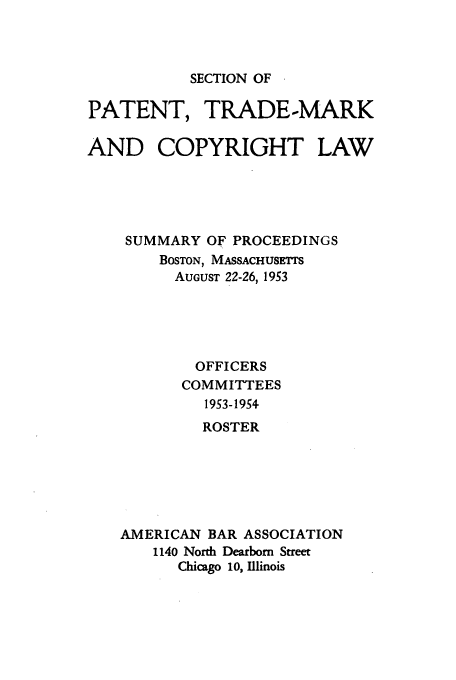 handle is hein.journals/abasptcpro1953 and id is 1 raw text is: SECTION OF

PATENT, TRADE-MARK
AND COPYRIGHT LAW
SUMMARY OF PROCEEDINGS
BOSTON, MASSACHUSETS
AUGUST 22-26, 1953
OFFICERS
COMMITTEES
1953-1954
ROSTER
AMERICAN BAR ASSOCIATION
1140 North Dearborn Street
Chicago 10, Illinois


