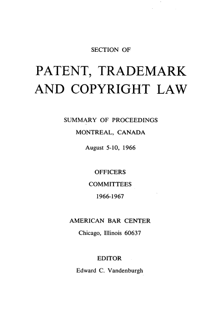 handle is hein.journals/abasptcpro1966 and id is 1 raw text is: SECTION OF

PATENT, TRADEMARK
AND COPYRIGHT LAW
SUMMARY OF PROCEEDINGS
MONTREAL, CANADA
August 5-10, 1966
OFFICERS
COMMITTEES
1966-1967
AMERICAN BAR CENTER
Chicago, Illinois 60637
EDITOR
Edward C. Vandenburgh



