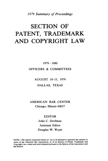handle is hein.journals/abasptcpro1979 and id is 1 raw text is: 1979 Summary of Proceedings

SECTION OF
PATENT, TRADEMARK
AND COPYRIGHT LAW
1979- 1980
OFFICERS & COMMITTEES
AUGUST 10-15, 1979
DALLAS, TEXAS
AMERICAN BAR CENTER
Chicago, Illinois 60637
EDITOR
John C. Dorfman
Assistant Editor
Douglas W. Wyatt
NOTE-The reports contained herein arc not to be deemed to represent the opinion or
views of the American Bar Association, or of its Section of Patent, Trademark and
Copyright Law, unless and until adopted pursuant to the Bylaws of the Association and
the Section.


