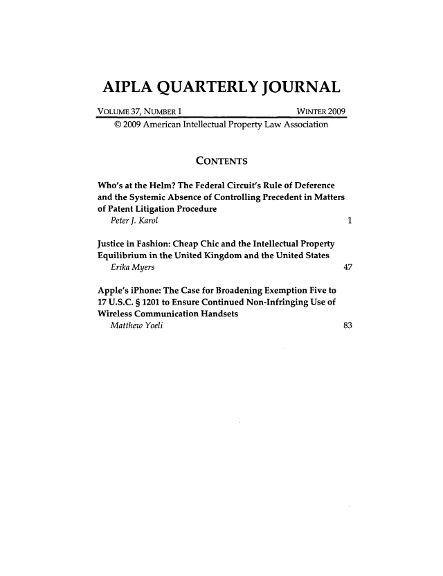 handle is hein.journals/aiplaqj37 and id is 1 raw text is: AIPLA QUARTERLY JOURNAL
VOLUME 37, NUMBER 1                       WINTER 2009
© 2009 American Intellectual Property Law Association
CONTENTS
Who's at the Helm? The Federal Circuit's Rule of Deference
and the Systemic Absence of Controlling Precedent in Matters
of Patent Litigation Procedure
Peter J. Karol
Justice in Fashion: Cheap Chic and the Intellectual Property
Equilibrium in the United Kingdom and the United States
Erika Myers                                      47
Apple's iPhone: The Case for Broadening Exemption Five to
17 U.S.C. § 1201 to Ensure Continued Non-Infringing Use of
Wireless Communication Handsets
Matthew Yoeli                                    83


