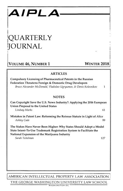 handle is hein.journals/aiplaqj46 and id is 1 raw text is: 



AIPLA


QUARTERLY


JOURNAL




VOLUME 46,   NUMBER 1


WINTER   2018


                       ARTICLES
Compulsory Licensing of Pharmaceutical Patents in the Russian
Federation Threatens Foreign & Domestic Drug Developers
   Bruce Alexander McDonald, Vladislav Ugryumov, & Denis Kolesnikov  1


                        NOTES
Can Copyright Save the U.S. News Industry?: Applying the 2016 European
Union Proposal to the United States
   Lindsay Marks                                    61

Mistakes in Patent Law: Reforming the Reissue Statute in Light of Alice
   Ashley Cade                                      99

The Stakes Have Never Been Higher: Why States Should Adopt a Model
State Intent-To-Use Trademark Registration System to Facilitate the
National Expansion of the Marijuana Industry
   Sarah Teitelman                                 127


AMERICAN INTELLECTUAL PROPERTY LAW ASSOCIATION

THE   GEORGE  WASHINGTON UNIVERSITY LAW SCHOOL
                       WASHINGTON DC


