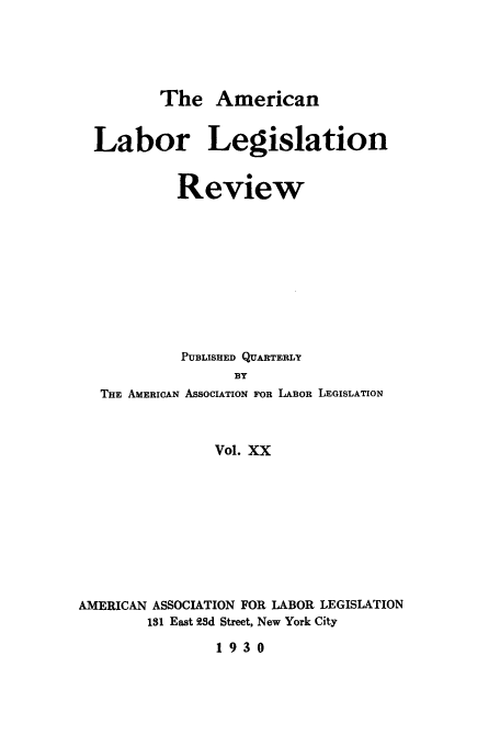 handle is hein.journals/alablegr20 and id is 1 raw text is: The American
Labor Legislation
Review
PUBLISHED QUARTERLY
BY
THE AMERICAN ASSOCIATION FOR LABOR LEGISLATION
Vol. XX
AMERICAN ASSOCIATION FOR LABOR LEGISLATION
131 East 93d Street, New York City
1930


