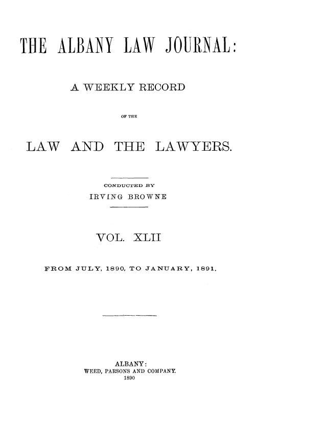 handle is hein.journals/albalj42 and id is 1 raw text is: THE ALBANY LAW JOURNAL:
A WEEKLY RECORD
OF THE

LAW

AND THE

LAWYERS.

CONDUCTED .BY
IRVING BROWNE

VOL.

XLII

FROM JULY, 1890, TO JANUARY, 1891.
ALBANY:
WEED, PARSONS AND COMPANY
1890


