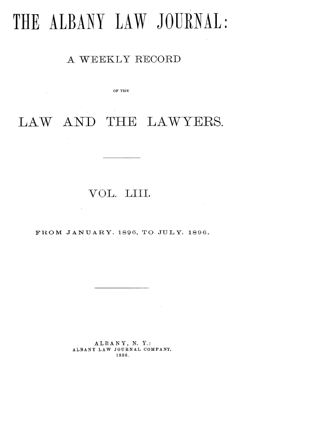 handle is hein.journals/albalj53 and id is 1 raw text is: THE ALBANY LAW JOURNAL:
A WEEKLY RECORD
OF THE

LAW

AND THE LAWYERS.

VOL. LIII.
FIOM JANUARY, 1896, TO JULY, 1896.
ALBANY, N. Y.:
ALBANY LAW JOURNAL COMPANY.
1896.


