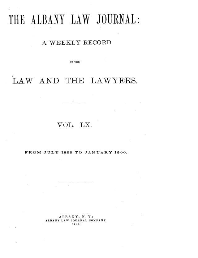 handle is hein.journals/albalj60 and id is 1 raw text is: THE ALBANY LAW JOURNAL
A WEEKLY RECORD
OF THE

LAW

AND THE LAWYERS.

VOL. LX.
FROM JULY 1899 TO JANUARY 1900.
ALBANY, N. Y.:
ALBANY LAW JOURNAL COMPANY.
1900.



