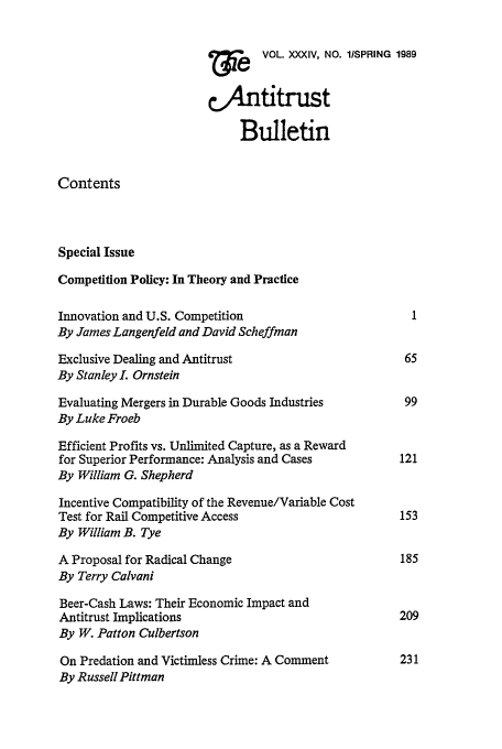 handle is hein.journals/antibull34 and id is 1 raw text is: 7VOL. XXXIV, NO. lSPRING 1989
,.,An ttrust
Bulletin
Contents
Special Issue
Competition Policy: In Theory and Practice
Innovation and U.S. Competition                         1
By James Langenfeld and David Scheffman
Exclusive Dealing and Antitrust                        65
By Stanley L Ornstein
Evaluating Mergers in Durable Goods Industries         99
By Luke Froeb
Efficient Profits vs. Unlimited Capture, as a Reward
for Superior Performance: Analysis and Cases          121
By William G. Shepherd
Incentive Compatibility of the Revenue/Variable Cost
Test for Rail Competitive Access                      153
By William B. Tye
A Proposal for Radical Change                         185
By Terry Calvani
Beer-Cash Laws: Their Economic Impact and
Antitrust Implications                                209
By W. Patton Culbertson
On Predation and Victimless Crime: A Comment          231
By Russell Pittman



