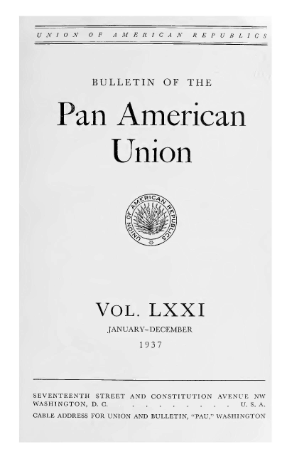 handle is hein.journals/bulpnamu71 and id is 1 raw text is: 


N OF  AMERICAN   REPUBLICS


     BULLETIN  OF THE



Pan American



        Union


             11011-,













     VOL. LXXI
       JANUARY-DECEMBER

            1937


SEVENTEENTH STREET AN) CONSTITUTION AVENUE NW
WASHINGTON, D, . . . . . .     S A.
CABLIE ADDRESS FOR UNION AND BULLETIN, PAU,' WASHINGTON


