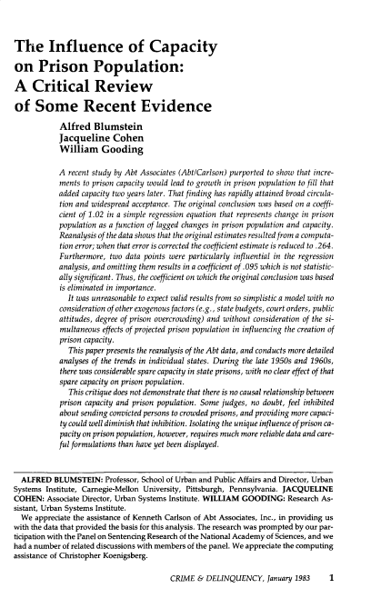 handle is hein.journals/cadq29 and id is 1 raw text is: 



The Influence of Capacity

on Prison Population:

A Critical Review

of Some Recent Evidence

            Alfred   Blumstein
            Jacqueline Cohen
            William Gooding

            A recent study by Abt Associates (Abt/Carlson) purported to show that incre-
            ments to prison capacity would lead to growth in prison population to fill that
            added capacity two years later. That finding has rapidly attained broad circula-
            tion and widespread acceptance. The original conclusion was based on a coeffi-
            cient of 1.02 in a simple regression equation that represents change in prison
            population as a function of lagged changes in prison population and capacity.
            Reanalysis of the data shows that the original estimates resulted from a computa-
            tion error; when that error is corrected the coefficient estimate is reduced to .264.
            Furthermore, two data points were particularly influential in the regression
            analysis, and omitting them results in a coefficient of .095 which is not statistic-
            ally significant. Thus, the coefficient on which the original conclusion was based
            is eliminated in importance.
              It was unreasonable to expect valid results from so simplistic a model with no
            consideration of other exogenous factors (e.g., state budgets, court orders, public
            attitudes, degree of prison overcrowding) and without consideration of the si-
            multaneous effects of projected prison population in influencing the creation of
            prison capacity.
              This paper presents the reanalysis of the Abt data, and conducts more detailed
            analyses of the trends in individual states. During the late 1950s and 1960s,
            there was considerable spare capacity in state prisons, with no clear effect of that
            spare capacity on prison population.
              This critique does not demonstrate that there is no causal relationship between
            prison capacity and prison population. Some judges, no doubt, feel inhibited
            about sending convicted persons to crowded prisons, and providing more capaci-
            ty could well diminish that inhibition. Isolating the unique influence of prison ca-
            pacity on prison population, however, requires much more reliable data and care-
            ful formulations than have yet been displayed.


  ALFRED  BLUMSTEIN: Professor,  School of Urban and Public Affairs and Director, Urban
Systems Institute, Carnegie-Mellon University, Pittsburgh, Pennsylvania. JACQUELINE
COHEN:   Associate Director, Urban Systems Institute. WILLIAM GOODING: Research As-
sistant, Urban Systems Institute.
  We  appreciate the assistance of Kenneth Carlson of Abt Associates, Inc., in providing us
with the data that provided the basis for this analysis. The research was prompted by our par-
ticipation with the Panel on Sentencing Research of the National Academy of Sciences, and we
had a number of related discussions with members of the panel. We appreciate the computing
assistance of Christopher Koenigsberg.


CRIME  & DELINQUENCY, January   1983     1


