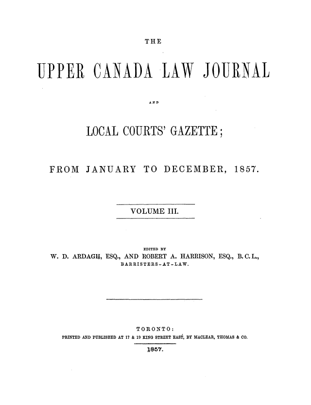 handle is hein.journals/canljtns103 and id is 1 raw text is: THE

UPPER CANADA LAW JOURNAL
AND
LOCAL COURTS' GAZETTE;

FROM

JANUARY

TO DECEMBER,

VOLUME III.

EDITED BY
W. D. ARDAGI, ESQ., AND ROBERT A. HARRISON, ESQ., B. C. L.,
BARRISTERS-AT -LAW.
TORONTO:
PRINTED AND PUBLISHED AT 17 & 19 KING STREET EAST, BY MACLEAR, THOMAS & CO.
1857.

1857.


