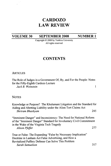 handle is hein.journals/cdozo30 and id is 1 raw text is: CARDOZO
LAW REVIEW

VOLUME 30

SEPTEMBER 2008
Copyright © 2008 by Yeshiva University
All rights reserved

CONTENTS

ARTICLES

The Role of Judges in a Government Of, By, and For the People: Notes
for the Fifty-Eighth Cardozo Lecture
Jack B. Weinstein                                      I
NOTES
Knowledge or Purpose? The Khulumani Litigation and the Standard for
Aiding and Abetting Liability under the Alien Tort Claims Act
Shriram Bhashyam                                     245
Imminent Danger and Inconsistency: The Need for National Reform
of the Imminent Danger Standard for Involuntary Civil Commitment
in the Wake of the Virginia Tech Tragedy
Alison Pfeffer                                       277
True or False: The Expanding False by Necessary Implication
Doctrine in Lanham Act False Advertising, and How a
Revitalized Puffery Defense Can Solve This Problem
Sarah Samuelson                                      317

NUMBER 1


