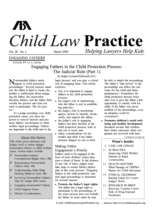 handle is hein.journals/chilawpt28 and id is 1 raw text is: AN
Ghild 110-Law Practice

Vol. 28 No. 1

March 2009

Helping Lawyers Help Kids

ENGAGING FATHERS
Article #4 in a series
Engaging

Fathers in the Child Protection Process:
The Judicial Role (Part 1)
by Judge Leonard Edwards (ret.)

N oncustodial fathers rarely
appear in child protection
proceedings.1 Several reasons stand
out: the father is hard to locate, the
mother is ambivalent about engag-
ing the father, the caseworker
devalues fathers, and the father feels
outside the process and does not
want to participate. The list goes
on.2
As a judge presiding over child
protection cases, you have the
power to remove barriers and pro-
mote fathers' involvement in child
welfare legal proceedings. Fathers
are important to the child and to the

legal process3 and you play a critical
role in engaging them. This article
explores:
 why it is important to engage
fathers in the child protection
process;
 the judge's role in determining
who the father is and in establish-
ing paternity;
 the judge's role in monitoring
agency actions to identify, locate,
notify, and support the father;
 the judge's role in engaging
fathers and their families in the
child protection process, both in
and out of court; and
 safety considerations for the
mother and child if the father
presents dangers to one or both.
Making Father
Engagement a Priority
Fathers need to be engaged in the
lives of their children4 unless they
pose a threat of harm. In the absence
of any risk of harm, judges must
take steps to ensure fathers partici-
pate in the court process.' Engaging
fathers in the child protection case
and legal proceedings is important
for several reasons:
* Protects the father's legal rights.
The father has a legal right to
participate in the proceedings. If
the court process does not include
the father, in some states he may

be able to attack the proceedings.
The father's late arrival in the
proceedings can affect the out-
come for the child and delay
permanency.6 Sometimes the
child protection process must
start over to give the father a fair
opportunity to reunify with his
child. If the father was never
notified of the proceedings, even
an adoption could be
overturned.7
Promotes children's social well-
being and healthy development.
Research reveals that children
have better outcomes when two
parents are involved with their
(Continued on page 6)
What's Inside:
2  CASE LAW UPDATE
11  IN PRACTICE
Improving Child Welfare
Practice in Rural
Communities
12  HEALTH MATTERS
What Passage of CHIPRA
Means for Child Advocates
14  ETHICAL DILEMMAS
Raising Funds for Courts:
Judges' Roles
15 RESEARCH IN BRIEF
Recovery Coaches Lower
Risk of Drug-Exposed
Newborns

E-mail: childlawpractice@staff.abanet.org u Intemet: http://www.childlawpractice.org


