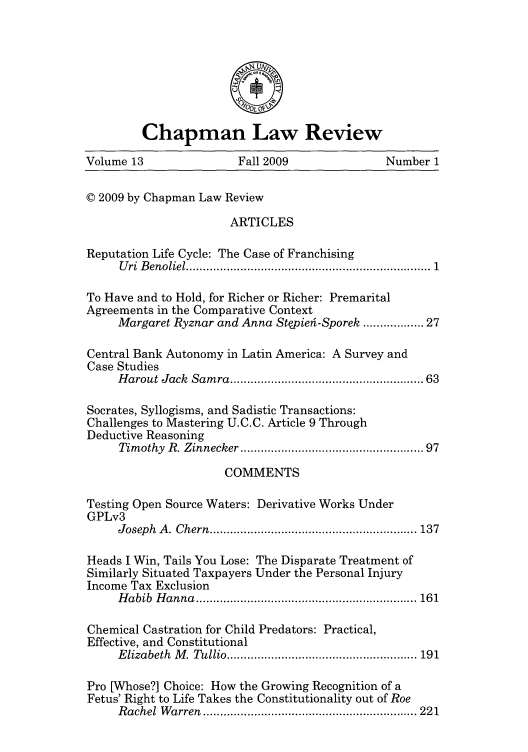 handle is hein.journals/chlr13 and id is 1 raw text is: Chapman Law Review
Volume 13                 Fall 2009                Number 1
© 2009 by Chapman Law Review
ARTICLES
Reputation Life Cycle: The Case of Franchising
U ri B enoliel .....................................................................  1
To Have and to Hold, for Richer or Richer: Premarital
Agreements in the Comparative Context
Margaret Ryznar and Anna Stepieh-Sporek .............. 27
Central Bank Autonomy in Latin America: A Survey and
Case Studies
Harout Jack  Sam ra ....................................................  63
Socrates, Syllogisms, and Sadistic Transactions:
Challenges to Mastering U.C.C. Article 9 Through
Deductive Reasoning
Timothy  R. Zinnecker ..................................................  97
COMMENTS
Testing Open Source Waters: Derivative Works Under
GPLv3
Joseph  A . Chern  ............................................................. 137
Heads I Win, Tails You Lose: The Disparate Treatment of
Similarly Situated Taxpayers Under the Personal Injury
Income Tax Exclusion
H abib  H anna  ................................................................. 161
Chemical Castration for Child Predators: Practical,
Effective, and Constitutional
E lizabeth  M . Tullio ........................................................ 191
Pro [Whose?] Choice: How the Growing Recognition of a
Fetus' Right to Life Takes the Constitutionality out of Roe
R achel  W arren  ............................................................... 221


