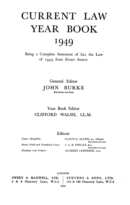 handle is hein.journals/clwybk1949 and id is 1 raw text is: 



CURRENT LAW



    YEAR BOOK



                1949


  Being a Complete Statement of .ALL the Law
        of 1949 from EVERY Source






             General Editor

          JOHN BURKE
               Barrister-at-Law




            Year Book Editor

      CLIFFORD WALSH, LL.M.





                 Editors
Cases (English):    CLAUD G. ALLEN, n.A. (Oxon)
                               Barrister-at-Law
Scots, Irish and Dominion Cases: J. A. R. FINLAY, M.A.
                               Barrister-at-Law
Statutes and Orders: GILBERT JAMIESON. 1a.n.


SWEET  & MAXWELL,  LTD.
2 & 8 Chancery Lane, W.C.2


ONDON
   STEVENS   & SONS, LTD.
   119 & 120 Chancery Lane, W.C.2
1950


