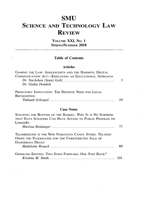handle is hein.journals/comlrtj21 and id is 1 raw text is: 



                        SMU

    SCIENCE AND TECHNOLOGY LAW

                      REVIEW

                   VOLUME XXI, No. 1
                   SPRING/SUMMER 2018


                   Table of Contents

                        Articles
GAMING THE LAW: ADOLESCENTS AND THE HARMFUL DIGITAL
COMMUNICATION ACT-EMPLOYING AN EDUCATIONAL APPROACH
    Dr. Nachshon  (Sean) Goltz  ................................. 3
    Dr. Giulia Dondoli

PREDATORY INNOVATION: THE DEFINITE NEED FOR LEGAL
RECOGNITION
    Thibault  Schrepel ...........................................  19

                       Case Notes
SCRAPING THE BOTTOM OF THE BARREL: WHY IT IS No SURPRISE
THAT DATA SCRAPERS CAN HAVE ACCESS TO PUBLIC PROFILES ON
LINKEDIN
    M arissa  Boulanger  .........................................  77

TELEMEDICINE IS THE NEW NARCOTICS CANDY STORE: TELADOC
OPENS THE FLOODGATES FOR THE UNRESTRICTED SALE OF
DANGEROUS DRUGS
    M adeleine  Rosuck  ..........................................  89

GERMLINE EDITING: Two STEPS FORWARD, ONE STEP BACK?
    Kristina  M . Sm ith  ..........................................  101


