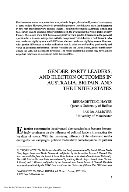handle is hein.journals/compls30 and id is 1 raw text is: 






Election outcomes are now, more than at any time in the past, determined by voters' assessments
of party leaders. However, despite its potential importance, little is known about the differences
in how men and women view political leaders. This article uses recent Australian, British, and
U.S. survey data to examine gender differences in the evaluations that voters make of party
leaders. The results show that there are comparatively few gender differences in the personal
qualities that voters rate as important, with the exception of British Labour's Neil Kinnock, who
was rated more highly by men, and Bill-Clinton, who was rated more highly by women. However,
what gender differences in leader evaluations that do exist are mediated by partisanship and
views on economic performance. In both Australia and the United States, gender significantly
affects the vote, but in opposite directions. The results suggest that gender may have a more
important future role in elections in these three countries.





                         GENDER, PARTY LEADERS,

                  AND ELECTION OUTCOMES IN

                         AUSTRALIA, BRITAIN, AND

                                     THE UNITED STATES



                                             BERNADETTE C. HAYES
                                           Queen's   University  of Belfast

                                                     IAN   McALLISTER
                                                University  of Manchester



Election outcomes in the advanced democracies have become increas-
      ingly contingent  on the influence of political leaders in attracting the
loyalties of voters. With  the increasing influence of the electronic media
during election campaigns,  political leaders have come to symbolize partisan


AUTHORS'NOTE: The   1993 Australian Election Study was conducted by Ian McAllister David
Gow, Roger Jones, and David Denemark and funded by the Australian Research Council. The
data are available from the Social Science Data Archive at the Australian National University.
The 1992 British Election Study was collected by Anthony Heath, Roger Jowell, John Curtice,
J. Brand, and J. Mitchell and funded by the Economic and Social Research Council. The data
were made available by the ESRC Data Archive at the University of Essex. The 1992 American

COMPARATIVE  POLITICAL STUDIES, Vol. 30 No. 1, February 1997 3-26
@D 1997 Sage Publications, Inc.
                                                                           3


from the SAGE Social Science Collections. All Rights Reserved.


