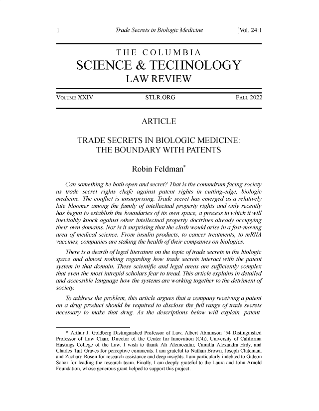 handle is hein.journals/cstlr24 and id is 1 raw text is: 



Trade Secrets in Biologic Medicine


                      THE COLUMBIA

        SCIENCE & TECHNOLOGY

                          LAW REVIEW

VOLUME  XXIV                     STLR.ORG                         FALL 2022



                               ARTICLE


        TRADE SECRETS IN BIOLOGIC MEDICINE:
               THE   BOUNDARY WITH PATENTS


                            Robin   Feldman*

    Can something be both open and secret? That is the conundrum facing society
as  trade secret rights chafe against patent rights in cutting-edge, biologic
medicine. The conflict is unsurprising. Trade secret has emerged as a relatively
late bloomer among  the family of intellectual property rights and only recently
has begun to establish the boundaries of its own space, a process in which it will
inevitably knock against other intellectual property doctrines already occupying
their own domains. Nor is it surprising that the clash would arise in a fast-moving
area of medical science. From insulin products, to cancer treatments, to mRNA
vaccines, companies are staking the health of their companies on biologics.
    There is a dearth of legal literature on the topic of trade secrets in the biologic
space and  almost nothing regarding how trade secrets interact with the patent
system in that domain. These scientific and legal areas are sufficiently complex
that even the most intrepid scholars fear to tread. This article explains in detailed
and accessible language how the systems are working together to the detriment of
society.
    To address the problem, this article argues that a company receiving a patent
on a drug product should be required to disclose the full range of trade secrets
necessary to make  that drug. As the descriptions below will explain, patent


    * Arthur J. Goldberg Distinguished Professor of Law, Albert Abramson '54 Distinguished
Professor of Law Chair, Director of the Center for Innovation (C4i), University of California
Hastings College of the Law. I wish to thank Ali Alemozafar, Camilla Alexandra Hrdy, and
Charles Tait Graves for perceptive comments. I am grateful to Nathan Brown, Joseph Clateman,
and Zachary Rosen for research assistance and deep insights. I am particularly indebted to Gideon
Schor for leading the research team. Finally, I am deeply grateful to the Laura and John Arnold
Foundation, whose generous grant helped to support this project.


[Vol. 24.1


1


