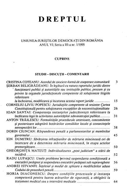 handle is hein.journals/drptl6 and id is 1 raw text is: 




                    DREPTUL





         UNIUNEA-JURI$TILOR DEMOCRATI DIN ROMANIA
                     ANUL  VI; Seria a IllI-a nr. 1/1995



                              CUPRINS



                  STUDII  - DISCUTII - COMENTARII

CRISTINA  COTEANU:   Acordul de asociere-form      de cooperare comunitary    3
$ERBAN   BELIGRADEANU: In legntur<i  cu natura raportuluijuridic dintre
    ' funcpionarii publici , i autoritftile sau institutiile publice, precum si cu
    privire la organele jurisdictionale competente s1 solutioneze litigiile
    referitoare
    la incheierea, modificarea .i incetarea acestui raport juridic ............. 15
CORNE  LIU-LIVIU  POPESCU:   Jurisdictiile competente sA sesizeze Curtea
     Constitujional pentru solutionarea exceptiilor de neconstitupionalitate  26
IOAN   SANTAI:   Competenta  instantelor judec~toreti referitoare la
     inc~lcarea legii in activitatea autorit Eilor administrapei publice........  31
ANTON   TRAILESCU:   Formalit ile procedurale anterioare, concomitente
     .i posterioare adoptilrii hotlrarilor consiliilor locale .i consecintele
     nerespecturii lor ..............................................................  38
DORIN   CIUNCAN:   Rispunderea penal  a parlamentarilor pi membrilor
     g uvern ului ..................................................................  4 5
ION  DUMITRU: S~varsirea   infractiunilor de mrturie mincinoas  on de
     incercare de a determina mrrturia mincinoasl, in etapa actelor
     prem ergltoare..............................................................  50
GHEORGHITA MATEUT: Individualizarea ,,post judicium a st~rii  de
     recidiv ............................................................... ......  5  2
RADU   LUPA$CU: Unele probleme   privind suspendarea conditionat a
     executbrii pedepsei si suspendarea executurii pedepsei sub supraveghere  56
ANDREI   ISTVANFI:  Intelesul gi nodul de aplicare a modificirilor aduse
     Codului de procedurl penal ................................................  59
HORIA DIACONESCU: Despre conditiile procesuale  i instanta
     competente  pentru luarea mnsurilor de sigurant, a obligArii la
     tratament medical sau a intern~rii medicale ............................  64


