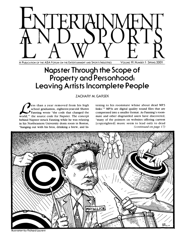 handle is hein.journals/entspl19 and id is 1 raw text is: A PUBLICATION OF THE ABA FORUM ON THE ENTERTAINMENT AND SPORTS INDUSTRIES

VOLUME 19, NUMBER 1 - SPRING 2001

Napster Through the Scope of
Property and Personhood:
Leaving Artists Incomplete People
ZACHARY M. GARSEK

3ess than a year removed from his high
school graduation, eighteen-year-old Shawn
OFanning wrote the code that changed the
world,1 the source code for Napster. The concept
behind Napster struck Fanning while he was relaxing
in his Northeastern University dorm room in Boston,
hanging out with his bros, drinking a brew, and lis-

tening to his roommate whine about dead MP3
links.2 MP3s are digital quality sound files that are
compressed into a smaller format. As Fanning's room-
mate and other disgruntled users have discovered,
many of the pointers on websites offering current
[copyrighted] music seem to lead only to dead
(continued on page 17)


