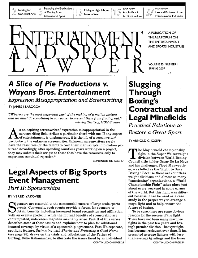 handle is hein.journals/entspl25 and id is 1 raw text is: Funding for         B~lancing the Eradication  F,~T  Michigan High Schools~    BOOK REVIEW             BOO REVIEW
Non-Profit Arts     of Doping from                Now in Sync                   ArtArtifact &            Law and Business of the
International Sport                                         Architecture Law         Entertainment Industries
A PUBLICATION OF
THEABA FORUM ON
THE ENTERTAINMENT
AND SPORTS INDUSTRIES
VOLUME 25, NUMBER I
SPRING 2007

A Slice of Pie Productions v.
Wayans Bros. Entertainment
Expression Misappropriation and Screenwriting
BY JAMES J. LAROCCA
[Writers are the most important part of the making of a motion picture
and we must do everything in our power to prevent them from finding out.'
-Irving Thalberg, MGM Studios
s an aspiring screenwriter,2 expression misappropriation in the
screenwriting field strikes a particular chord with me. If any aspect
of entertainment is unglamorous, it is the life of a screenwriter3-
particularly the unknown screenwriter. Unknown screenwriters rarely
have the resources (or the talent) to turn their manuscripts into motion pic-
tures.4 Accordingly, after spending countless years working on a project,
they may submit their scripts to those that have the resources, only to
experience continual rejection.5
CONTINUED ON PAGE 17
Legal Aspects of Big Sports
Event Management
Part II. Sponsorships
BY VERED YAKOVEE
ponsors are essential to the commercial success of large-scale sports
events. Conversely, such events provide a forum for sponsors to
obtain benefits including increased brand recognition and affiliation
with an event's goodwill. While the mutual benefits of sponsorship are
contemplated, unforeseen disputes inevitably arise. Part II of this series
describes some of those issues and explains how to plan for additional
insured coverage by virtue of a sponsorship agreement. Part II's separate,
spotlight feature, Swimming with Sharks and Protecting a Good Name
(see page 28), draws on the trials and tribulations of the Father of
Surfing, Duke Kahanamoku, to illustrate the issues faced by an individual
CONTINUED ON PAGE 25

Slugging
Through
Boxing's
Contractual and
Legal Minefields
Practical Solutions to
Restore a Great Sport
BYARNOLD C.JOSEPH
he May 5 world championship
fight in the Super Welterweight
division between World Boxing
Council title holder Oscar De La Hoya
and his challenger, Floyd Mayweath-
er, was billed as the Fight to Save
Boxing. Because there are countless
weight divisions and almost as many
sanctioning organizations, a World
Championship Fight takes place just
about every weekend in some corner
of the world. But this fight was differ-
ent because it can be used as a case
study in the proper way to arrange a
mega-fight and to help ensure the
future of boxing.
To be sure, there are some obvious
reasons for the success of the fight.
There have not been many marquee
fights in the past few years and box-
ing's premier division-heavyweight-
has become irrelevant over time. It has
presented average fighters with less-
than-average Q ratings and the lower
CONTINUED ON PAGE 34



