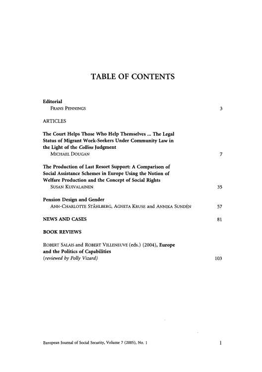 handle is hein.journals/eujsocse7 and id is 1 raw text is: TABLE OF CONTENTS
Editorial
FRANS PENNINGS                                                  3
ARTICLES
The Court Helps Those Who Help Themselves ..The Legal
Status of Migrant Work-Seekers Under Community Law in
the Light of the Collins Judgment
MICHAIEL DoUGAN                                                 7
The Production of Last Resort Support: A Comparison of
Social Assistance Schemes in Europe Using the Notion of
Welfare Production and the Concept of Social Rights
SUSAN KUIVALAINEN                                              35
Pension Design and Gender
ANN-CHARLorrE STAHLBERG, AGNETA KRUSE and ANNIKA SUNDtN        57
NEWS AND CASES                                                    81
BOOK REVIEWS
ROBERT SALAIS and ROBERT VILLENEUVE (eds.) (2004), Europe
and the Politics of Capabilities
(reviewed by Polly Vizard)                                       103

European Journal of Social Security, Volume 7 (2005), No. 11

1


