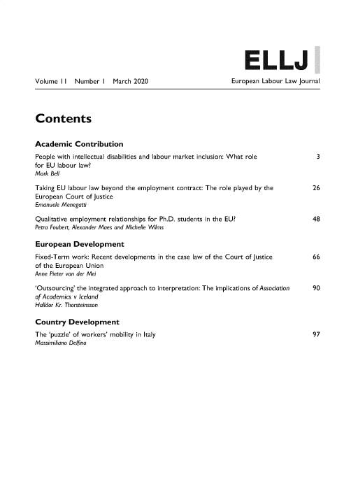 handle is hein.journals/eulalaj11 and id is 1 raw text is: 







                                                              ELLJ

Volume I I  Number I   March 2020                          European Labour Law Journal




Contents


Academic Contribution
People with intellectual disabilities and labour market inclusion: What role        3
for EU labour law?
Mark Bell

Taking EU labour law beyond the employment contract: The role played by the        26
European Court of Justice
Emanuele Menegatti

Qualitative employment relationships for Ph.D. students in the EU?                 48
Petra Foubert, Alexander Maes and Michelle Wilms

European Development
Fixed-Term work: Recent developments in the case law of the Court of Justice       66
of the European Union
Anne Pieter van der Mei

'Outsourcing' the integrated approach to interpretation: The implications of Association  90
of Academics v Iceland
Halldor Kr. Thorsteinsson

Country Development
The 'puzzle' of workers' mobility in Italy                                         97
Massimiliano Delfino


