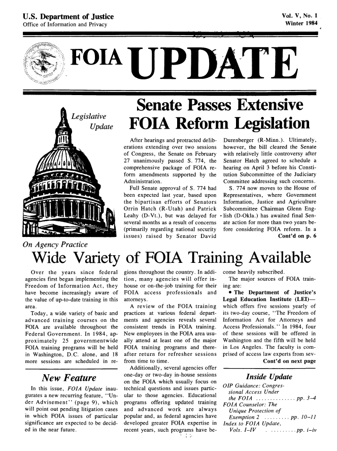 handle is hein.journals/foiaupd5 and id is 1 raw text is: 

U.S. Department of Justice
Office of Information and Privacy


Vol. V, No. 1
Winter 1984


   FoTA UPDATE






A                         Senate Passes Extensive


FOTA Reform Legislation


  After hearings and protracted delib-
erations extending over two sessions
of Congress, the Senate on February
27 unanimously passed S. 774, the
comprehensive package of FOIA re-
form amendments supported by the
Administration.
  Full Senate approval of S. 774 had
been expected last year, based upon
the bipartisan efforts of Senators
Orrin Hatch (R-Utah) and Patrick
Leahy (D-Vt.), but was delayed for
several months as a result of concerns
(primarily regarding national security
issues) raised by Senator David


Durenberger (R-Minn.). Ultimately,
however, the bill cleared the Senate
with relatively little controversy after
Senator Hatch agreed to schedule a
hearing on April 3 before his Consti-
tution Subcommittee of the Judiciary
Committee addressing such concerns.
   S. 774 now moves to the House of
 Representatives, where Government
 Information, Justice and Agriculture
 Subcommittee Chairman Glenn Eng-
- lish (D-Okla.) has awaited final Sen-
ate action for more than two years be-
fore considering FOIA reform. In a
                    Cont'd on p. 6


On Agency Practice

   Wide Variety of FOJA Training Available


  Over the years since federal
agencies first began implementing the
Freedom of Information Act, they
have become increasingly aware of
the value of up-to-date training in this
area.
  Today, a wide variety of basic and
advanced training courses on the
FOIA are available throughout the
Federal Government. In 1984, ap-
proximately 25 governmentwide
FOIA training programs will be held
in Washington, D.C. alone, and 18
more sessions are scheduled in re-


      New Feature
  In this issue, FOIA Update inau-
gurates a new recurring feature, Un-
der Advisement (page 9), which
will point out pending litigation cases
in which FOIA issues of particular
significance are expected to be decid-
ed in the near future.


gions throughout the country. In addi-
tion, many agencies will offer in-
house or on-the-job training for their
FOIA   access professionals and
attorneys.
  A review of the FOIA training
practices at various federal depart-
ments and agencies reveals several
consistent trends in FOIA training.
New employees in the FOIA area usu-
ally attend at least one of the major
FOIA training programs and there-
after return for refresher sessions
from time to time.
  Additionally, several agencies offer
one-day or two-day in-house sessions
on the FOIA which usually focus on
technical questions and issues partic-
ular to those agencies. Educational
programs offering updated training
and advanced work are always
popular and, as federal agencies have
developed greater FOIA expertise in
recent years, such programs have be-


come heavily subscribed.
  The major sources of FOIA train-
ing are:
  0 The Department of Justice's
Legal Education Institute (LEI)-
which offers five sessions yearly of
its two-day course, The Freedom of
Information Act for Attorneys and
Access Professionals.  In 1984, four
of these sessions will be offered in
Washington and the fifth will be held
in Los Angeles. The faculty is com-
prised of access law experts from sev-
              Cont'd on next page

        Inside Update
OIP Guidance: Congres-
  sional Access Under
  the FOIA  .............. pp. 3-4
FOIA Counselor: The
  Unique Protection of
  Exemption 2  ......... pp. 10-11
Index to FOIA Update,
  Vols. I-IV   . ......... pp. i-iv


