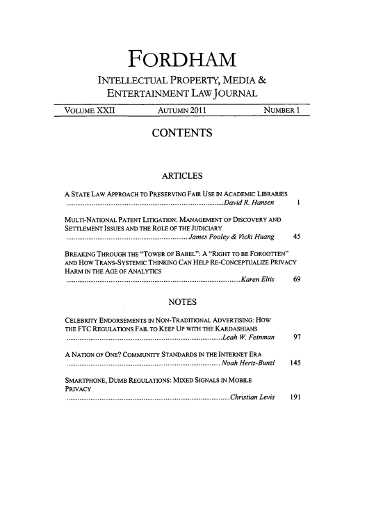 handle is hein.journals/frdipm22 and id is 1 raw text is: FORDHAM
INTELLECTUAL PROPERTY, MEDIA &
ENTERTAINMENT LAW JOURNAL
VOLUME XXII             AUTUMN 2011                 NUMBER 1
CONTENTS
ARTICLES
A STATE LAW APPROACH TO PRESERVING FAIR USE IN ACADEMIC LIBRARIES
....................                 .....David R. Hansen  1
MULTI-NATIONAL PATENT LITIGATION: MANAGEMENT OF DISCOVERY AND
SETTLEMENT ISSUES AND THE ROLE OF THE JUDICIARY
...........                 ..... James Pooley & Vicki Huang  45
BREAKING THROUGH THE TOWER OF BABEL: A RIGHT TO BE FORGOTTEN
AND How TRANS-SYSTEMIC THINKING CAN HELP RE-CONCEPTUALIZE PRIVACY
HARM IN THE AGE OF ANALYTICS
...................               ........ .........Karen Eltis  69
NOTES
CELEBRITY ENDORSEMENTS IN NON-TRADITIONAL ADVERTISING: How
THE FTC REGULATIONS FAIL TO KEEP UP WITH THE KARDASHIANS
..................                 .......Leah W. Feinman  97
A NATION OF ONE? COMMUNITY STANDARDS IN THE INTERNET ERA
..................                 ....... Noah Hertz-Bunzl  145
SMARTPHONE, DUMB REGULATIONS: MIXED SIGNALS IN MOBILE
PRIVACY
....................                 .......Christian Levis  191


