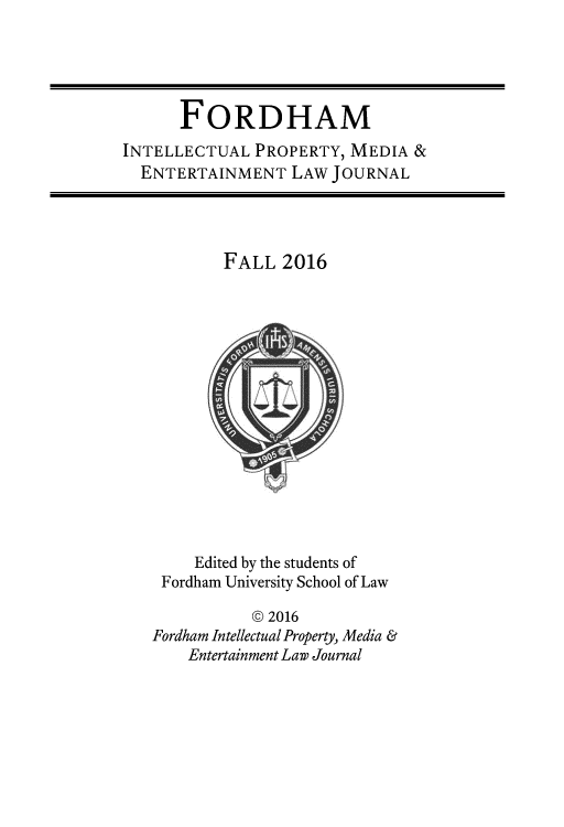 handle is hein.journals/frdipm27 and id is 1 raw text is: 





      FORDHAM
INTELLECTUAL  PROPERTY, MEDIA  &
  ENTERTAINMENT   LAW JOURNAL




           FALL  2016
















        Edited by the students of
    Fordham University School of Law

              @ 2016
   Fordham Intellectual Property, Media &
       Entertainment Law Journal


