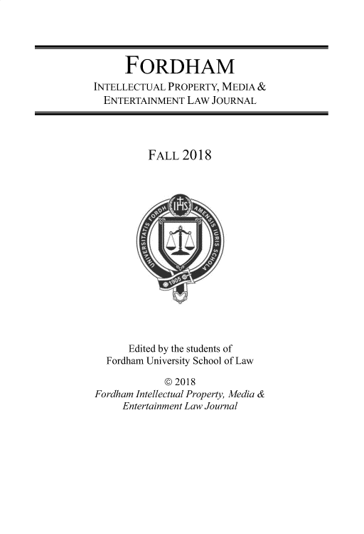 handle is hein.journals/frdipm29 and id is 1 raw text is: 




      FORDHAM
INTELLECTUAL PROPERTY, MEDIA &
  ENTERTAINMENT LAW JOURNAL


FALL 2018


      Edited by the students of
  Fordharn University School of Law

            © 2018
Fordham Intellectual Property, Media &
     Entertainment Law Journal



