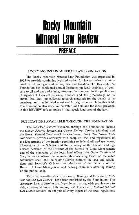 handle is hein.journals/fudnjlnl7 and id is 1 raw text is: 







                Rocky Mounini8



           Mineral Law Review


                           PREFACE





     ROCKY MOUNTAIN MINERAL LAW FOUNDATION
     The Rocky  Mountain Mineral Law  Foundation was  organized in
1955 to provide continuing legal education for lawyers who are inter-
ested in oil and gas and mining law and taxation. To this end, the
Foundation has conducted annual Institutes on legal problems of con-
cern to oil and gas and mining attorneys, has engaged in the publication
of significant looseleaf services, treatises and the proceedings of its
annual Institutes, has collected research materials for the benefit of its
members, and  has initiated considerable original research in this field.
The Foundation also works in the water law field and the index provided
in this REVIEW  reflects topics in that specialized area of the law.



PUBLICATIONS AVAILABLE THROUGH THE FOUNDATION
     The looseleaf services available through the Foundation include
the Gower  Federal Service, the Gower Federal Service (Mining) and
the Gower Federal Service-Outer  Continental Shelf. The Gower Fed-
eral Service provides attorneys with complete laws and regulations of
the Department of the Interior pertaining to federal oil and gas leases,
all opinions of the Solicitor and the Secretary of the Interior and sig-
nificant decisions of the Director of the Bureau of Land Management
and of the managers  of the local land offices; the Outer Continental
Shelf Service contains similar materials concerning leases on the outer
continental shelf; and the Mining Service contains the laws and regula-
tions and Solicitor's Opinions and decisions of the Director of the
Bureau  of Land Management  and  hearing examiners affecting mining
on the public lands.
     Two treatises-the American Law of Mining and the Law of Fed-
eral Oil and Gas Leases-have been published by the Foundation. The
American  Law of Mining is a five-volume treatise, with supplements to
date, covering all areas of the mining law. The Law of Federal Oil and
Gas Leases contains an analysis of every aspect of the laws, regulations


